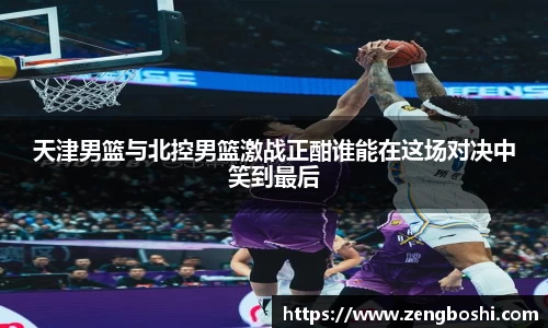 天津男篮与北控男篮激战正酣谁能在这场对决中笑到最后